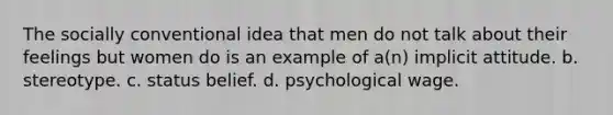 The socially conventional idea that men do not talk about their feelings but women do is an example of a(n) implicit attitude. b. stereotype. c. status belief. d. psychological wage.