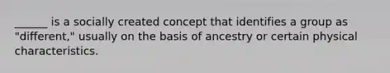 ______ is a socially created concept that identifies a group as "different," usually on the basis of ancestry or certain physical characteristics.