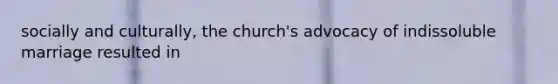 socially and culturally, the church's advocacy of indissoluble marriage resulted in