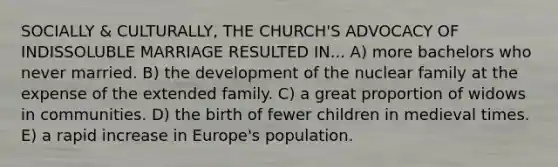 SOCIALLY & CULTURALLY, THE CHURCH'S ADVOCACY OF INDISSOLUBLE MARRIAGE RESULTED IN... A) more bachelors who never married. B) the development of the nuclear family at the expense of the extended family. C) a great proportion of widows in communities. D) the birth of fewer children in medieval times. E) a rapid increase in Europe's population.