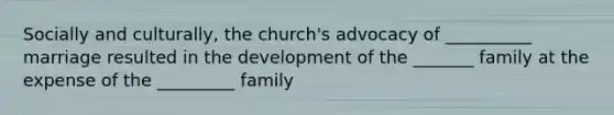 Socially and culturally, the church's advocacy of __________ marriage resulted in the development of the _______ family at the expense of the _________ family