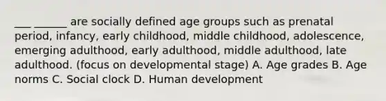 ___ ______ are socially defined age groups such as prenatal period, infancy, early childhood, middle childhood, adolescence, emerging adulthood, early adulthood, middle adulthood, late adulthood. (focus on developmental stage) A. Age grades B. Age norms C. Social clock D. Human development