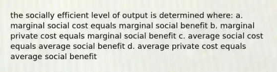 the socially efficient level of output is determined where: a. marginal social cost equals marginal social benefit b. marginal private cost equals marginal social benefit c. average social cost equals average social benefit d. average private cost equals average social benefit