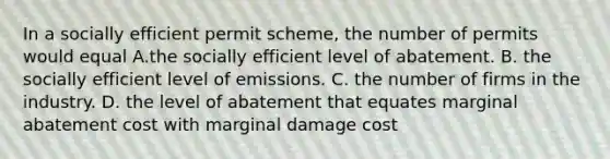 In a socially efficient permit scheme, the number of permits would equal A.the socially efficient level of abatement. B. the socially efficient level of emissions. C. the number of firms in the industry. D. the level of abatement that equates marginal abatement cost with marginal damage cost