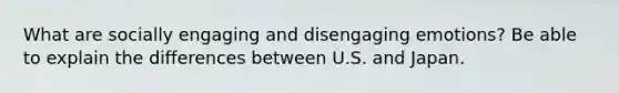 What are socially engaging and disengaging emotions? Be able to explain the differences between U.S. and Japan.