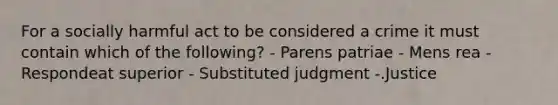 For a socially harmful act to be considered a crime it must contain which of the following? - Parens patriae - Mens rea - Respondeat superior - Substituted judgment -.Justice