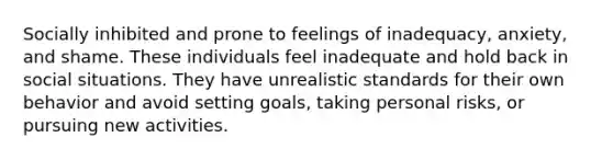 Socially inhibited and prone to feelings of inadequacy, anxiety, and shame. These individuals feel inadequate and hold back in social situations. They have unrealistic standards for their own behavior and avoid setting goals, taking personal risks, or pursuing new activities.