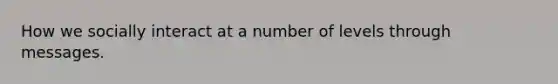 How we socially interact at a number of levels through messages.