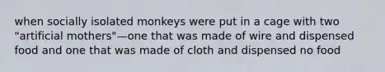 when socially isolated monkeys were put in a cage with two "artificial mothers"—one that was made of wire and dispensed food and one that was made of cloth and dispensed no food