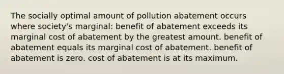 The socially optimal amount of pollution abatement occurs where society's marginal: benefit of abatement exceeds its marginal cost of abatement by the greatest amount. benefit of abatement equals its marginal cost of abatement. benefit of abatement is zero. cost of abatement is at its maximum.