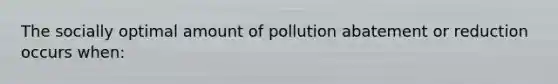 The socially optimal amount of pollution abatement or reduction occurs when: