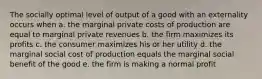 The socially optimal level of output of a good with an externality occurs when a. the marginal private costs of production are equal to marginal private revenues b. the firm maximizes its profits c. the consumer maximizes his or her utility d. the marginal social cost of production equals the marginal social benefit of the good e. the firm is making a normal profit