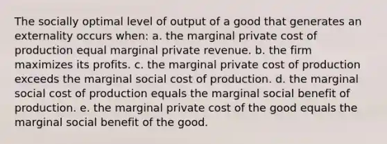 The socially optimal level of output of a good that generates an externality occurs when: a. the marginal private cost of production equal marginal private revenue. b. the firm maximizes its profits. c. the marginal private cost of production exceeds the marginal social cost of production. d. the marginal social cost of production equals the marginal social benefit of production. e. the marginal private cost of the good equals the marginal social benefit of the good.