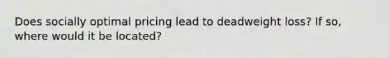 Does socially optimal pricing lead to deadweight loss? If so, where would it be located?