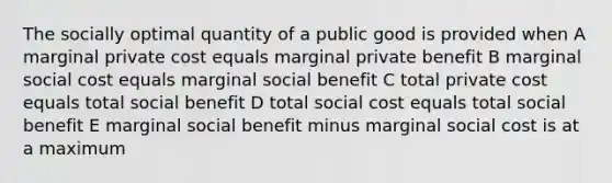 The socially optimal quantity of a public good is provided when A marginal private cost equals marginal private benefit B marginal social cost equals marginal social benefit C total private cost equals total social benefit D total social cost equals total social benefit E marginal social benefit minus marginal social cost is at a maximum