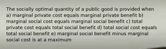 The socially optimal quantity of a public good is provided when a) marginal private cost equals marginal private benefit b) marginal social cost equals marginal social benefit c) total private cost equals total social benefit d) total social cost equals total social benefit e) marginal social benefit minus marginal social cost is at a maximum