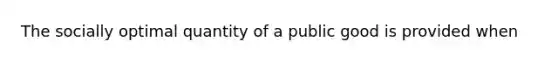 The socially optimal quantity of a public good is provided when