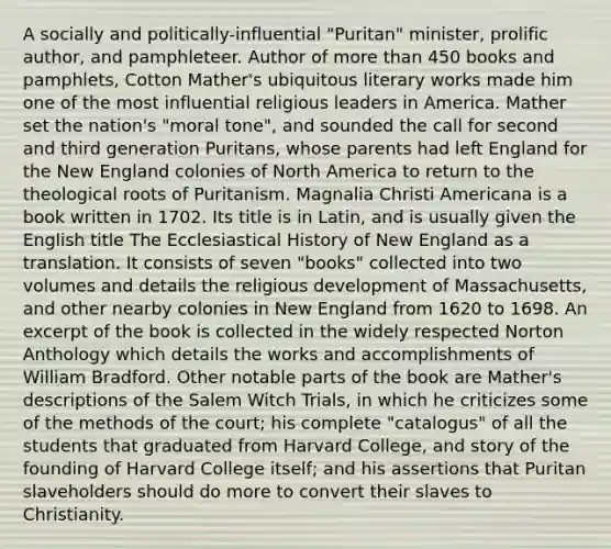 A socially and politically-influential "Puritan" minister, prolific author, and pamphleteer. Author of more than 450 books and pamphlets, Cotton Mather's ubiquitous literary works made him one of the most influential religious leaders in America. Mather set the nation's "moral tone", and sounded the call for second and third generation Puritans, whose parents had left England for the New England colonies of North America to return to the theological roots of Puritanism. Magnalia Christi Americana is a book written in 1702. Its title is in Latin, and is usually given the English title The Ecclesiastical History of New England as a translation. It consists of seven "books" collected into two volumes and details the religious development of Massachusetts, and other nearby colonies in New England from 1620 to 1698. An excerpt of the book is collected in the widely respected Norton Anthology which details the works and accomplishments of William Bradford. Other notable parts of the book are Mather's descriptions of the Salem Witch Trials, in which he criticizes some of the methods of the court; his complete "catalogus" of all the students that graduated from Harvard College, and story of the founding of Harvard College itself; and his assertions that Puritan slaveholders should do more to convert their slaves to Christianity.