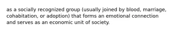 as a socially recognized group (usually joined by blood, marriage, cohabitation, or adoption) that forms an emotional connection and serves as an economic unit of society.