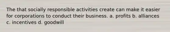 The that socially responsible activities create can make it easier for corporations to conduct their business. a. profits b. alliances c. incentives d. goodwill