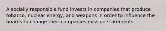 A socially responsible fund invests in companies that produce tobacco, nuclear energy, and weapons in order to influence the boards to change their companies mission statements