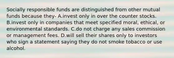 Socially responsible funds are distinguished from other mutual funds because they- A.invest only in over the counter stocks. B.invest only in companies that meet specified moral, ethical, or environmental standards. C.do not charge any sales commission or management fees. D.will sell their shares only to investors who sign a statement saying they do not smoke tobacco or use alcohol.