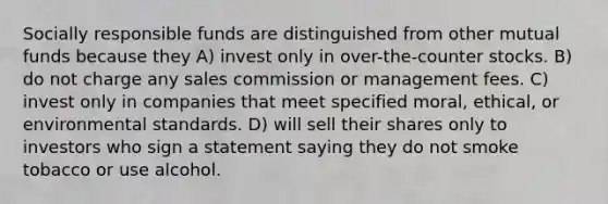 Socially responsible funds are distinguished from other mutual funds because they A) invest only in over-the-counter stocks. B) do not charge any sales commission or management fees. C) invest only in companies that meet specified moral, ethical, or environmental standards. D) will sell their shares only to investors who sign a statement saying they do not smoke tobacco or use alcohol.