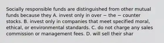 Socially responsible funds are distinguished from other mutual funds because they A. invest only in over − the − counter stocks. B. invest only in companies that meet specified moral, ethical, or environmental standards. C. do not charge any sales commission or management fees. D. will sell their shar