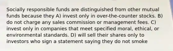 Socially responsible funds are distinguished from other mutual funds because they A) invest only in over-the-counter stocks. B) do not charge any sales commission or management fees. C) invest only in companies that meet specified moral, ethical, or environmental standards. D) will sell their shares only to investors who sign a statement saying they do not smoke