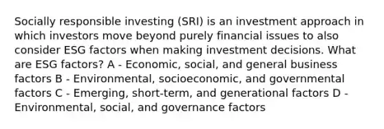 Socially responsible investing (SRI) is an investment approach in which investors move beyond purely financial issues to also consider ESG factors when making investment decisions. What are ESG factors? A - Economic, social, and general business factors B - Environmental, socioeconomic, and governmental factors C - Emerging, short-term, and generational factors D - Environmental, social, and governance factors