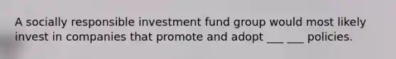 A socially responsible investment fund group would most likely invest in companies that promote and adopt ___ ___ policies.