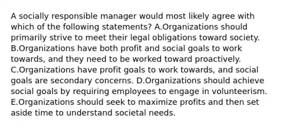 A socially responsible manager would most likely agree with which of the following​ statements? A.Organizations should primarily strive to meet their legal obligations toward society. B.Organizations have both profit and social goals to work​ towards, and they need to be worked toward proactively. C.Organizations have profit goals to work​ towards, and social goals are secondary concerns. D.Organizations should achieve social goals by requiring employees to engage in volunteerism. E.Organizations should seek to maximize profits and then set aside time to understand societal needs.