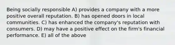 Being socially responsible A) provides a company with a more positive overall reputation. B) has opened doors in local communities. C) has enhanced the company's reputation with consumers. D) may have a positive effect on the firm's financial performance. E) all of the above