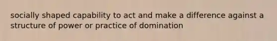 socially shaped capability to act and make a difference against a structure of power or practice of domination