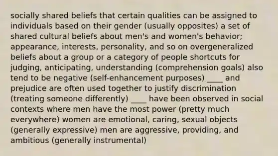 socially shared beliefs that certain qualities can be assigned to individuals based on their gender (usually opposites) a set of shared cultural beliefs about men's and women's behavior; appearance, interests, personality, and so on overgeneralized beliefs about a group or a category of people shortcuts for judging, anticipating, understanding (comprehension goals) also tend to be negative (self-enhancement purposes) ____ and prejudice are often used together to justify discrimination (treating someone differently) ____ have been observed in social contexts where men have the most power (pretty much everywhere) women are emotional, caring, sexual objects (generally expressive) men are aggressive, providing, and ambitious (generally instrumental)