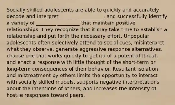 Socially skilled adolescents are able to quickly and accurately decode and interpret _______ __________, and successfully identify a variety of ________ _________ that maintain positive relationships. They recognize that it may take time to establish a relationship and put forth the necessary effort. Unpopular adolescents often selectively attend to social cues, misinterpret what they observe, generate aggressive response alternatives, choose one that works quickly to get rid of a potential threat, and enact a response with little thought of the short-term or long-term consequences of their behavior. Resultant isolation and mistreatment by others limits the opportunity to interact with socially skilled models, supports negative interpretations about the intentions of others, and increases the intensity of hostile responses toward peers.