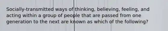 Socially-transmitted ways of thinking, believing, feeling, and acting within a group of people that are passed from one generation to the next are known as which of the following?