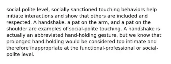 social-polite level, socially sanctioned touching behaviors help initiate interactions and show that others are included and respected. A handshake, a pat on the arm, and a pat on the shoulder are examples of social-polite touching. A handshake is actually an abbreviated hand-holding gesture, but we know that prolonged hand-holding would be considered too intimate and therefore inappropriate at the functional-professional or social-polite level.