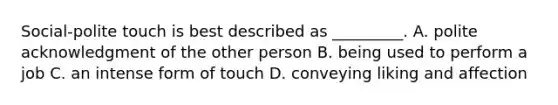 Social-polite touch is best described as _________. A. polite acknowledgment of the other person B. being used to perform a job C. an intense form of touch D. conveying liking and affection