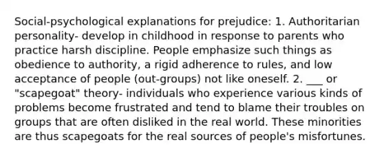 Social-psychological explanations for prejudice: 1. Authoritarian personality- develop in childhood in response to parents who practice harsh discipline. People emphasize such things as obedience to authority, a rigid adherence to rules, and low acceptance of people (out-groups) not like oneself. 2. ___ or "scapegoat" theory- individuals who experience various kinds of problems become frustrated and tend to blame their troubles on groups that are often disliked in the real world. These minorities are thus scapegoats for the real sources of people's misfortunes.