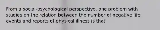 From a social-psychological perspective, one problem with studies on the relation between the number of negative life events and reports of physical illness is that