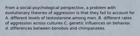 From a social-psychological perspective, a problem with evolutionary theories of aggression is that they fail to account for A. different levels of testosterone among men. B. different rates of aggression across cultures C. genetic influences on behavior. d. differences between bonobos and chimpanzees.