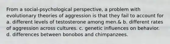 From a social-psychological perspective, a problem with evolutionary theories of aggression is that they fail to account for a. different levels of testosterone among men.& b. different rates of aggression across cultures. c. genetic influences on behavior. d. differences between bonobos and chimpanzees.