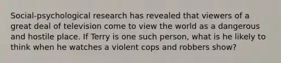 Social-psychological research has revealed that viewers of a great deal of television come to view the world as a dangerous and hostile place. If Terry is one such person, what is he likely to think when he watches a violent cops and robbers show?