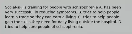 Social-skills training for people with schizophrenia A. has been very successful in reducing symptoms. B. tries to help people learn a trade so they can earn a living. C. tries to help people gain the skills they need for daily living outside the hospital. D. tries to help cure people of schizophrenia.