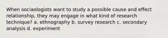 When sociaologists want to study a possible cause and effect relationship, they may engage in what kind of research technique? a. ethnography b. survey research c. secondary analysis d. experiment