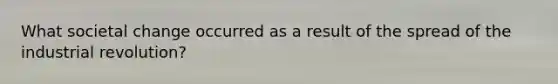 What societal change occurred as a result of the spread of the industrial revolution?