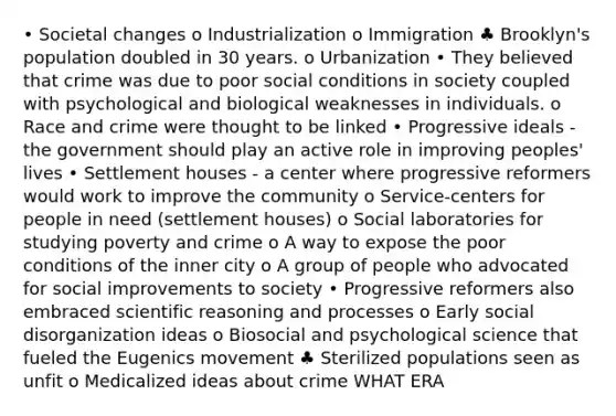 • Societal changes o Industrialization o Immigration ♣ Brooklyn's population doubled in 30 years. o Urbanization • They believed that crime was due to poor social conditions in society coupled with psychological and biological weaknesses in individuals. o Race and crime were thought to be linked • Progressive ideals - the government should play an active role in improving peoples' lives • Settlement houses - a center where progressive reformers would work to improve the community o Service-centers for people in need (settlement houses) o Social laboratories for studying poverty and crime o A way to expose the poor conditions of the inner city o A group of people who advocated for social improvements to society • Progressive reformers also embraced scientific reasoning and processes o Early social disorganization ideas o Biosocial and psychological science that fueled the Eugenics movement ♣ Sterilized populations seen as unfit o Medicalized ideas about crime WHAT ERA