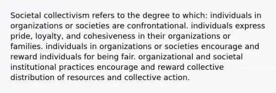 Societal collectivism refers to the degree to which: individuals in organizations or societies are confrontational. individuals express pride, loyalty, and cohesiveness in their organizations or families. individuals in organizations or societies encourage and reward individuals for being fair. organizational and societal institutional practices encourage and reward collective distribution of resources and collective action.