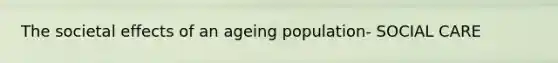 The societal effects of an ageing population- SOCIAL CARE